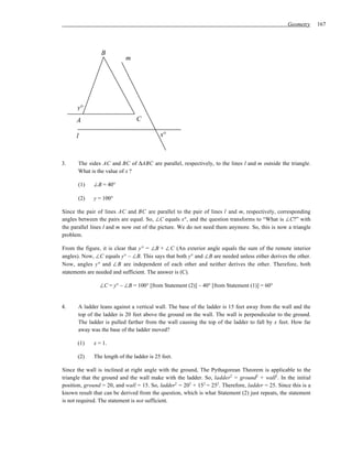 Geometry     167




                 B
                           m




      y°
      A                         C

      l                                    x°



3.     The sides AC and BC of ∆ABC are parallel, respectively, to the lines l and m outside the triangle.
       What is the value of x ?

       (1)   ∠B = 40°

       (2)   y = 100°

Since the pair of lines AC and BC are parallel to the pair of lines l and m, respectively, corresponding
angles between the pairs are equal. So, ∠C equals x°, and the question transforms to “What is ∠C?” with
the parallel lines l and m now out of the picture. We do not need them anymore. So, this is now a triangle
problem.

From the figure, it is clear that y° = ∠B + ∠C (An exterior angle equals the sum of the remote interior
angles). Now, ∠C equals y° – ∠B. This says that both y° and ∠B are needed unless either derives the other.
Now, angles y° and ∠B are independent of each other and neither derives the other. Therefore, both
statements are needed and sufficient. The answer is (C).

                ∠C = y° – ∠B = 100° [from Statement (2)] – 40° [from Statement (1)] = 60°


4.     A ladder leans against a vertical wall. The base of the ladder is 15 feet away from the wall and the
       top of the ladder is 20 feet above the ground on the wall. The wall is perpendicular to the ground.
       The ladder is pulled farther from the wall causing the top of the ladder to fall by x feet. How far
       away was the base of the ladder moved?

      (1)    x = 1.

      (2)    The length of the ladder is 25 feet.

Since the wall is inclined at right angle with the ground, The Pythagorean Theorem is applicable to the
triangle that the ground and the wall make with the ladder. So, ladder2 = ground2 + wall2. In the initial
position, ground = 20, and wall = 15. So, ladder2 = 202 + 152 = 252. Therefore, ladder = 25. Since this is a
known result that can be derived from the question, which is what Statement (2) just repeats, the statement
is not required. The statement is not sufficient.
 