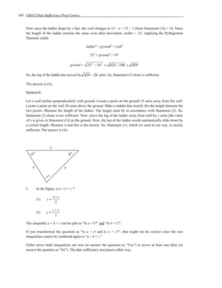 168 GMAT Data Sufficiency Prep Course


    Now since the ladder drops by x feet, the wall changes to 15 – x = 15 – 1 [from Statement (1)] = 14. Since
    the length of the ladder remains the same even after movement, ladder = 25. Applying the Pythagorean
    Theorem yields

                                                   ladder2 = ground2 + wall2

                                                     252 = ground2 + 142

                                        ground =   25 2 − 14 2 = 625 − 196 = 429

    So, the leg of the ladder has moved by 429 − 20 units. So, Statement (1) alone is sufficient.

    The answer is (A).

    Method II:

    Let a wall incline perpendicularly with ground. Locate a point on the ground 15 units away from the wall.
    Locate a point on the wall 20 units above the ground. Make a ladder that exactly fits the length between the
    two points. Measure the length of the ladder. The length must be in accordance with Statement (2). So,
    Statement (2) alone is not sufficient. Now, move the leg of the ladder away from wall by x units [the value
    of x is given in Statement (1)] on the ground. Now, the top of the ladder would automatically slide down by
    a certain length. Measure it and this is the answer. So, Statement (1), which we used in our way, is clearly
    sufficient. The answer is (A).



                          z
         a°                             b°

         y                          x

                     c°

    5.        In the figure, is a < b < c ?

                              y+z
              (1)    x=
                               2

                              z−x
              (2)    y=
                               2

    The inequality a < b < c can be split as “Is a < b?” and “Is b < c?”.

    If you transformed the question as “Is a < b and is a < c?”, that might not be correct since the two
    inequalities cannot be combined again to “a < b < c.”

    Either prove both inequalities are true (to answer the question as “Yes”) or prove at least one false (to
    answer the question as “No”). The data sufficiency test passes either way.
 
