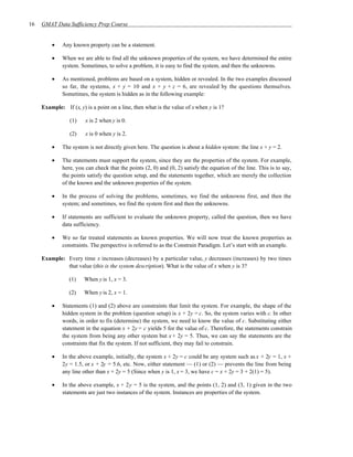 16   GMAT Data Sufficiency Prep Course


         •    Any known property can be a statement.

         •    When we are able to find all the unknown properties of the system, we have determined the entire
              system. Sometimes, to solve a problem, it is easy to find the system, and then the unknowns.

         •    As mentioned, problems are based on a system, hidden or revealed. In the two examples discussed
              so far, the systems, x + y = 10 and x + y + z = 6, are revealed by the questions themselves.
              Sometimes, the system is hidden as in the following example:

     Example: If (x, y) is a point on a line, then what is the value of x when y is 1?

                 (1)    x is 2 when y is 0.

                 (2)    x is 0 when y is 2.

         •    The system is not directly given here. The question is about a hidden system: the line x + y = 2.

         •    The statements must support the system, since they are the properties of the system. For example,
              here, you can check that the points (2, 0) and (0, 2) satisfy the equation of the line. This is to say,
              the points satisfy the question setup, and the statements together, which are merely the collection
              of the known and the unknown properties of the system.

         •    In the process of solving the problems, sometimes, we find the unknowns first, and then the
              system; and sometimes, we find the system first and then the unknowns.

         •    If statements are sufficient to evaluate the unknown property, called the question, then we have
              data sufficiency.

         •    We so far treated statements as known properties. We will now treat the known properties as
              constraints. The perspective is referred to as the Constrain Paradigm. Let’s start with an example.

     Example: Every time x increases (decreases) by a particular value, y decreases (increases) by two times
              that value (this is the system description). What is the value of x when y is 3?

                 (1)   When y is 1, x = 3.

                 (2)   When y is 2, x = 1.

         •    Statements (1) and (2) above are constraints that limit the system. For example, the shape of the
              hidden system in the problem (question setup) is x + 2y = c. So, the system varies with c. In other
              words, in order to fix (determine) the system, we need to know the value of c. Substituting either
              statement in the equation x + 2y = c yields 5 for the value of c. Therefore, the statements constrain
              the system from being any other system but x + 2y = 5. Thus, we can say the statements are the
              constraints that fix the system. If not sufficient, they may fail to constrain.

         •    In the above example, initially, the system x + 2y = c could be any system such as x + 2y = 1, x +
              2y = 1.5, or x + 2y = 5.6, etc. Now, either statement — (1) or (2) — prevents the line from being
              any line other than x + 2y = 5 (Since when y is 1, x = 3, we have c = x + 2y = 3 + 2(1) = 5).

         •    In the above example, x + 2y = 5 is the system, and the points (1, 2) and (3, 1) given in the two
              statements are just two instances of the system. Instances are properties of the system.
 