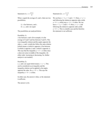 Geometry   169


                     y+z                                                      z−x
Statement (1): x =                                       Statement (2): y =
                      2                                                        2
When x equals the average of y and z, there are two      We can have x = 1, y = 1 and z = 3. Here, x = y < z
possibilities:                                           and following the relation to opposite sides yields
                                                         a = b < c, which says a < b < c is false. We can
     1) x lies between y and z.                          have x = 1, y = 2 and z = 5. Here, x < y < z and
     2) x, y, and z are equal.                           following the relation to opposite sides yields
                                                         a < b < c. This is a double case and the therefore
The possibilities are analyzed below:                    the statement is not sufficient.

Possibility 1):
x lies between y and z (For example, 4 is the
average of 3 and 5 and lies between 3 and 5). This
is an inequality relation and the angles opposite the
sides x, y, and z would also follow the same relation
[which means a (which is opposite x) lies between
b (which is opposite y) and c (which is opposite z).
This says that the inequality a < b < c is false since
a does not come in middle of the inequality. (In
either order: increasing or decreasing. So, further
analysis is not needed.)

Possibility 2):
x, y, and z are equal which means x = y = z. This
can be considered as an inequality and the
inequality relation can be applied to the angles
opposite the sides. So, a = b = c. This says the
inequality a < b < c is false.

In either case, the answer is false, so the statement
is sufficient.

The answer is (A).
 