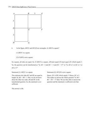 170 GMAT Data Sufficiency Prep Course



         A                    B          3       E


         3


         D
                               C                 F

         3


         H                    G

    6.       In the figure, BEFC and DCGH are rectangles. Is ABCD a square?

             (1) BEFC is a square.

             (2) CGHD is not a square.

    In a square, all sides are equal. So, if ABCD is a square, AB must equal CD must equal AD, which equals 3.
    So, the question can be transformed as “Is AB = 3 and BC = 3 and DC = 3?” or “Is AB ≠ 3 or B C ≠ 3 or
    DC ≠ 3?”

    Statement (1): BEFC is a square.                     Statement (2): DCGH is not a square
    This indicates the sides BC and BE are equal in      Hence, DC ≠ DH, which equals 3. Hence, DC ≠ 3.
    length. So, BC = BE = 3. But, we do not know         This makes us answer the whole question “Is AB =
    about the other two sides AB and DC in the           BC = DC = 3” false. We are thus able to answer the
    transformed question. So, the statement is not       question and the statement is sufficient to do that.
    sufficient.

    The answer is (B).
 
