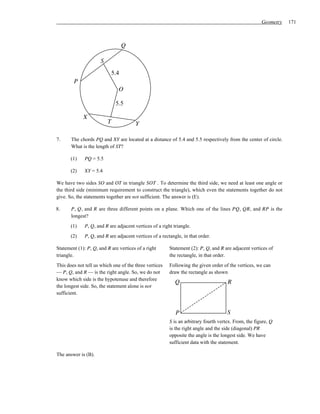 Geometry   171



                                    Q

                      S
                              5.4
        P
                                O

                               5.5

             X
                          T             Y

7.     The chords PQ and XY are located at a distance of 5.4 and 5.5 respectively from the center of circle.
       What is the length of ST?

       (1)    PQ = 5.5

       (2)    XY = 5.4

We have two sides SO and OT in triangle SOT . To determine the third side, we need at least one angle or
the third side (minimum requirement to construct the triangle), which even the statements together do not
give. So, the statements together are not sufficient. The answer is (E).

8.     P, Q, and R are three different points on a plane. Which one of the lines PQ, QR, and RP is the
       longest?
       (1)    P, Q, and R are adjacent vertices of a right triangle.
       (2)    P, Q, and R are adjacent vertices of a rectangle, in that order.

Statement (1): P, Q, and R are vertices of a right       Statement (2): P, Q, and R are adjacent vertices of
triangle.                                                the rectangle, in that order.
This does not tell us which one of the three vertices    Following the given order of the vertices, we can
— P, Q, and R — is the right angle. So, we do not        draw the rectangle as shown
know which side is the hypotenuse and therefore
                                                            Q                         R
the longest side. So, the statement alone is not
sufficient.


                                                            P                         S
                                                         S is an arbitrary fourth vertex. From, the figure, Q
                                                         is the right angle and the side (diagonal) PR
                                                         opposite the angle is the longest side. We have
                                                         sufficient data with the statement.

The answer is (B).
 