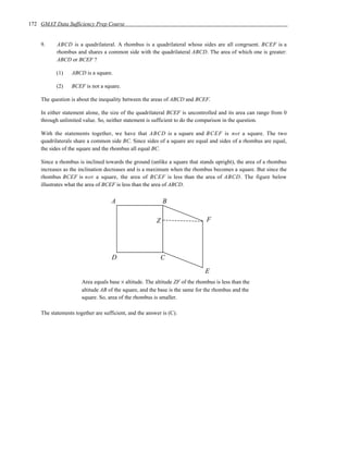 172 GMAT Data Sufficiency Prep Course


    9.     ABCD is a quadrilateral. A rhombus is a quadrilateral whose sides are all congruent. BCEF is a
           rhombus and shares a common side with the quadrilateral ABCD. The area of which one is greater:
           ABCD or BCEF ?

           (1)   ABCD is a square.

           (2)   BCEF is not a square.

    The question is about the inequality between the areas of ABCD and BCEF.

    In either statement alone, the size of the quadrilateral BCEF is uncontrolled and its area can range from 0
    through unlimited value. So, neither statement is sufficient to do the comparison in the question.

    With the statements together, we have that ABCD is a square and B C E F is not a square. The two
    quadrilaterals share a common side BC. Since sides of a square are equal and sides of a rhombus are equal,
    the sides of the square and the rhombus all equal BC.

    Since a rhombus is inclined towards the ground (unlike a square that stands upright), the area of a rhombus
    increases as the inclination decreases and is a maximum when the rhombus becomes a square. But since the
    rhombus BCEF is not a square, the area of BCEF is less than the area of ABCD. The figure below
    illustrates what the area of BCEF is less than the area of ABCD.


                                    A                       B

                                                        Z                     F




                                    D                       C
                                                                             E
                      Area equals base × altitude. The altitude ZF of the rhombus is less than the
                      altitude AB of the square, and the base is the same for the rhombus and the
                      square. So, area of the rhombus is smaller.

    The statements together are sufficient, and the answer is (C).
 