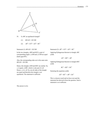 Geometry   173



                     A




                              D


  B
                                    C

10.    Is ABC an equilateral triangle?

       (1)    BD/AD = DC/DB

       (2)    AB2 + CD2 = AD2 + BC2


Statement (1): BD/AD = DC/DB                          Statement (2): AB2 + CD2 = AD2 + BC2
In the two triangles, ABD and BCD, a pair of          Applying Pythagorean theorem to triangle ABC
corresponding angles ∠ADB and ∠CDB are equal          yields
(both equal 90°).
                                                                       AD2 + BD2 = AB2
Also, the corresponding sides are in the same ratio
BD/AD = DC/DB.                                        Applying Pythagorean theorem to triangle BDC
                                                      yields
Hence, the triangles ADB and BDC are similar. So,
∠A equals ∠DBC, which is only part of ∠B.                              BC2 = BD2 + DC2
Hence, ∠A ≠ ∠B. So, not all sides of the triangle
                                                      Summing the equations yields
are equal and therefore the triangle is not
equilateral. The statement is sufficient.                           AD2 + BC2 = AB2 + DC2

                                                      This is a known result and we have not used the
                                                      statement but derived it from the question. Such a
                                                      statement is not sufficient.

The answer is (A).
 