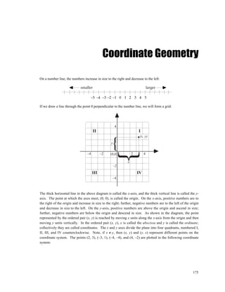 Coordinate Geometry

On a number line, the numbers increase in size to the right and decrease to the left:

                             smaller                                            larger

                                       –5 –4 –3 –2 –1 0 1 2 3 4 5

If we draw a line through the point 0 perpendicular to the number line, we will form a grid:




                                                       4
                                       II                              I
                                                                        (x, y)
                                                   y

                                  –4         –2   (0,0)            2        4

                                                               x
                                                       –2
                                       III                             IV
                                                    –4



The thick horizontal line in the above diagram is called the x-axis, and the thick vertical line is called the y-
axis. The point at which the axes meet, (0, 0), is called the origin. On the x-axis, positive numbers are to
the right of the origin and increase in size to the right; further, negative numbers are to the left of the origin
and decrease in size to the left. On the y-axis, positive numbers are above the origin and ascend in size;
further, negative numbers are below the origin and descend in size. As shown in the diagram, the point
represented by the ordered pair (x, y) is reached by moving x units along the x-axis from the origin and then
moving y units vertically. In the ordered pair (x, y), x is called the abscissa and y is called the ordinate;
collectively they are called coordinates. The x and y axes divide the plane into four quadrants, numbered I,
II, III, and IV counterclockwise. Note, if x ≠ y, then (x, y) and (y, x) represent different points on the
coordinate system. The points (2, 3), (–3, 1), (–4, –4), and (4, –2) are plotted in the following coordinate
system:




                                                                                                             175
 