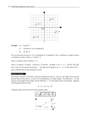 176 GMAT Data Sufficiency Prep Course




                                                                       (2, 3)


                                              (–3, 1)


                                                         (0,0)
                                                                                    (4, –2)


                                         (–4, –4)




    Example: Is a + b positive?
                 (1)    The point (a, b) is in Quadrant II.

                 (2)     a−b>0

    We are given that the point (a, b) is in Quadrant II. In Quadrant II, the x-coordinate is negative and the
    y-coordinate is positive. Hence, a < 0 and b > 0.

    Since a is negative and b is positive, a < b.

    Since a is negative, a equals – a; and since b is positive, b equals b. So, a + b = − a + b = −( a − b) .
    Now, since a − b is given to be positive,       −( a − b) must be negative. So, a + b < 0. The answer is (C):
    data is sufficient only if both statements are used.

    Distance Formula:
    The distance formula is derived by using the Pythagorean theorem. Notice in the figure below that the
    distance between the points (x, y) and (a, b) is the hypotenuse of a right triangle. The difference y – b is the
    measure of the height of the triangle, and the difference x – a is the length of base of the triangle. Applying
    the Pythagorean theorem yields

                                                d = ( x − a ) + ( y − b)
                                                    2            2         2


    Taking the square root of both sides of this equation yields

                                                        ( x − a)2 + (y − b)
                                                                               2
                                              d=

                                                                       (x, y)

                                                                 d
                                                                           y–b
                                              (a, b)
                                                                 x–a       (x, b)
 