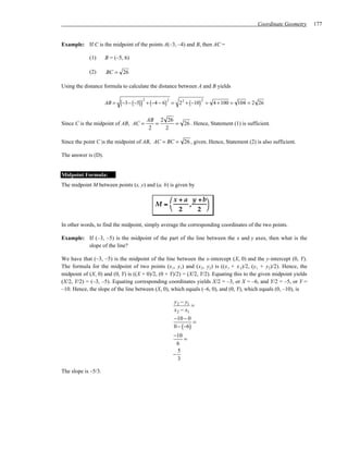 Coordinate Geometry       177


Example: If C is the midpoint of the points A(–3, –4) and B, then AC =

            (1)      B = (–5, 6)

            (2)      BC = 26

Using the distance formula to calculate the distance between A and B yields


                            (−3− (−5)) + (−4 − 6) 2 =   2 2 + (−10) = 4 +100 = 104 = 2 26
                                      2                           2
                     AB =


                                        AB 2 26
Since C is the midpoint of AB, AC =        =    = 26 . Hence, Statement (1) is sufficient.
                                         2   2

Since the point C is the midpoint of AB, AC = BC = 26 , given. Hence, Statement (2) is also sufficient.

The answer is (D).


Midpoint Formula:
The midpoint M between points (x, y) and (a, b) is given by

                                                   x + a y + b
                                            M=           ,
                                                   2       2 

In other words, to find the midpoint, simply average the corresponding coordinates of the two points.

Example: If (–3, –5) is the midpoint of the part of the line between the x and y axes, then what is the
         slope of the line?

We have that (–3, –5) is the midpoint of the line between the x-intercept (X, 0) and the y-intercept (0, Y).
The formula for the midpoint of two points (x1, y1) and (x 2, y2) is ((x 1 + x 2)/2, (y1 + y2)/2). Hence, the
midpoint of (X, 0) and (0, Y) is ((X + 0)/2, (0 + Y)/2) = (X/2, Y/2). Equating this to the given midpoint yields
(X/2, Y/2) = (–3, –5). Equating corresponding coordinates yields X/2 = –3, or X = –6, and Y/2 = –5, or Y =
–10. Hence, the slope of the line between (X, 0), which equals (–6, 0), and (0, Y), which equals (0, –10), is

                                                    y 2 − y1
                                                             =
                                                    x 2 − x1
                                                    −10 − 0
                                                              =
                                                    0 − (−6)
                                                    −10
                                                        =
                                                      6
                                                      5
                                                    −
                                                      3

The slope is –5/3.
 