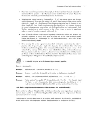 Grammar of Data Sufficiency Problems       17


    •    If a system is completely determined (for example, in the above problem when c is calculated, we
         determined that the system is x + 2y = 5), we can answer any detail about the system. We can find
         the instance in Statement (1) or Statement (2) or some other instance.

    •    Sometimes, the system is generic. For example, x + 2y = 5 is a generic system, and there are
         multiple instances of the system. The points (1, 2) and (3, 1) are instances of the system. Another
         example is a triangle with a fixed base and fixed altitude moving on the base. In this case, the area
         of the triangle, 1/2 · base · height, remains constant. But, the perimeter isn’t constant. So, we say
         the system is hanging on the property base: with the height fixed, the area is automatically fixed.
         We have seen that we do not always need to find a fixed system to answer for a particular
         unknown property. Sometimes, a generic solution will do.

    •    If we are able to find the fixed system in a problem, instead of a generic one, we have data
         sufficiency regardless of what is asked about the system. So, we can know the area of a fixed
         triangle, the perimeter of a fixed triangle, etc. This is the Constructability Check, which we will
         discuss in the Geometry chapter.

    •    If we are only able to find a generic system, check whether for each instance the unknown
         property, called the question, has a single value. If yes, the data is sufficient. If the value varies,
         the data is insufficient. Regardless of the instance that follows from the system x + 2y = 5, the
         value of x/2 + y is always 2.5. So, if we are asked to find what is x/2 + y, we have sufficient data.
         If instead, we are asked to find what is x + y, the answer varies with the instance (with the value of
         y). Hence, we have insufficient data. Another example is the angle made by a circular arc is
         constant regardless of the point on the arc where the angle is measured.


               A plausible set is the set of all elements that a property can take.


Here are a few examples:

Example:      If we specify that x is 4, then the plausible set for x is {4}.

Example:      If we say x is not 3, then the plausible set for x is the set of all numbers other than 3.

Example:      If we say x is an even number, then the plausible set for x is {…, –4, –2, 0, 2, 4, …}.

Example:      For the question “Is x equal to 4?”, the plausibility set is {Yes, No} — Yes when x is 4, and
              No when x is not 4. Arranging the detail correspondingly, the plausibility set of x i s
              {4, Every number other than 4} for the plausibility set of the question being {Yes, No}.

Now, what is the precise distinction between Data Sufficiency and Data Insufficiency?

Data is said to be sufficient if the plausibility set for the question setup has a single element (exactly one
answer). Data is said to be insufficient if the plausibility set for the question setup has more than one
element (more than one answer).

You will not see problems where there are no elements in the plausibility set (no answer). This means the
system being referred to by the problem is invalid. Such problems are not presented on the GMAT.
 