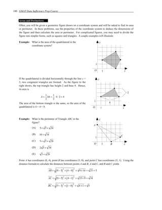 180 GMAT Data Sufficiency Prep Course


    Areas and Perimeters:
    Often, you will be given a geometric figure drawn on a coordinate system and will be asked to find its area
    or perimeter. In these problems, use the properties of the coordinate system to deduce the dimensions of
    the figure and then calculate the area or perimeter. For complicated figures, you may need to divide the
    figure into simpler forms, such as squares and triangles. A couple examples will illustrate:

    Example: What is the area of the quadrilateral in the                                    y
             coordinate system?




                                                                                     1

                                                                                 O               1                   x

    If the quadrilateral is divided horizontally through the line y =                    y
    2, two congruent triangles are formed. As the figure to the
    right shows, the top triangle has height 2 and base 4. Hence,
    its area is
                                                                                                                         2
                            1    1
                         A = bh = ⋅ 4 ⋅ 2 = 4
                            2    2
                                                                                 1                   4
    The area of the bottom triangle is the same, so the area of the
    quadrilateral is 4 + 4 = 8.                                                  O           1                   x



    Example: What is the perimeter of Triangle ABC in the                                y
             figure?
                                                                                 A
                (A)     5 + 5 + 34

                (B)    10 + 34                                                                               C
                                                                                     1
                (C)     5 + 5 + 28
                                                                                 O               1       B       x
                (D)     2 5 + 34

                (E)      5 + 28

    Point A has coordinates (0, 4), point B has coordinates (3, 0), and point C has coordinates (5, 1). Using the
    distance formula to calculate the distances between points A and B, A and C, and B and C yields

                                       ( 0 − 3)        + ( 4 − 0) = 9 + 16 = 25 = 5
                                                  2           2
                                AB =

                                        ( 0 − 5)       + ( 4 − 1) = 25+ 9 = 34
                                                   2          2
                                AC =

                                        ( 5− 3)        + (1− 0) = 4 + 1 = 5
                                                  2           2
                                BC =
 
