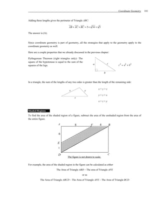 Coordinate Geometry   181


Adding these lengths gives the perimeter of Triangle ABC:

                                         AB + AC + BC = 5 + 34 + 5

The answer is (A).


Since coordinate geometry is part of geometry, all the strategies that apply to the geometry apply to the
coordinate geometry as well.

Here are a couple properties that we already discussed in the previous chapter:

Pythagorean Theorem (right triangles only): The
square of the hypotenuse is equal to the sum of the
                                                                   a            c
squares of the legs.                                                                       c 2 = a2 + b 2

                                                                            b


In a triangle, the sum of the lengths of any two sides is greater than the length of the remaining side:

                                                                       x+y>z
                                         x              y
                                                                       y+z>x
                                              z
                                                                       x+z>y


Shaded Regions
To find the area of the shaded region of a figure, subtract the area of the unshaded region from the area of
the entire figure.

                              A               8                F        4           B

                              6

                             E
                              1

                              D                                                 C
                                       The figure is not drawn to scale.

For example, the area of the shaded region in the figure can be calculated as either
                            The Area of Triangle ABD – The area of Triangle AFE
                                                      or as
            The Area of Triangle ABCD – The Area of Triangle AFE – The Area of Triangle BCD
 