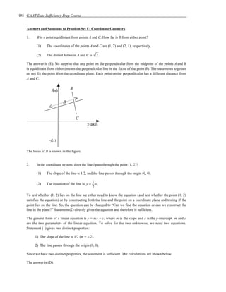 188 GMAT Data Sufficiency Prep Course


    Answers and Solutions to Problem Set E: Coordinate Geometry

    1.     B is a point equidistant from points A and C. How far is B from either point?

           (1)    The coordinates of the points A and C are (1, 2) and (2, 1), respectively.

           (2)    The distant between A and C is      2.

    The answer is (E). No surprise that any point on the perpendicular from the midpoint of the points A and B
    is equidistant from either (means the perpendicular line is the focus of the point B). The statements together
    do not fix the point B on the coordinate plane. Each point on the perpendicular has a different distance from
    A and C.


                     f(x)         A


                             B


                                      C
                                              x-axis


                   –f(x)

    The locus of B is shown in the figure.


    2.     In the coordinate system, does the line l pass through the point (1, 2)?

           (1)   The slope of the line is 1/2, and the line passes through the origin (0, 0).

                                                   1
           (2)   The equation of the line is y =     x.
                                                   2

    To test whether (1, 2) lies on the line we either need to know the equation (and test whether the point (1, 2)
    satisfies the equation) or by constructing both the line and the point on a coordinate plane and testing if the
    point lies on the line. So, the question can be changed to “Can we find the equation or can we construct the
    line in the plane?” Statement (2) directly gives the equation and therefore is sufficient.

    The general form of a linear equation is y = mx + c, where m is the slope and c is the y-intercept. m and c
    are the two parameters of the linear equation. To solve for the two unknowns, we need two equations.
    Statement (1) gives two distinct properties:

         1) The slope of the line is 1/2 (m = 1/2).

         2) The line passes through the origin (0, 0).

    Since we have two distinct properties, the statement is sufficient. The calculations are shown below.

    The answer is (D).
 