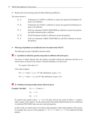 18   GMAT Data Sufficiency Prep Course


         Based on this, the answering system for Data Sufficiency problems is

     The correct answer is
                 A            If Statement (1) ALONE is sufficient to answer the question but Statement (2)
                              alone is not sufficient;
                 B            If Statement (2) ALONE is sufficient to answer the question but Statement (1)
                              alone is not sufficient;
                 C            If the two statements TAKEN TOGETHER are sufficient to answer the question
                              but neither statement alone is sufficient;
                 D            If EACH statement ALONE is sufficient to answer the question;
                 E            If the two statements TAKEN TOGETHER are still NOT sufficient to answer
                              the question.



         What type of problems are invalid and won’t be asked on the GMAT?

         The following two types of problems cannot be asked:

         I. A problem in which the question setup alone is sufficient will not be given.

         The reason is simple. Because then, the solution is possible without any statements and there is no
         answer-choice to choose for the scenario. The kind of problem is as silly as this:

               “If x equals 4, then what is x?”

         A few other examples:

               “If x + y = 5 and y = 1, is x = 4?” (By substitution, we get x = 4.)

               “If x + y = 5 and y = 1, is x not 4?” (By substitution, we get x is 4.)



         II. Problems involving invalid systems will not be given.

     Example 1 (Invalid):       If x + y = 5, what is x ?

                                (1)     x=4

                                (2)     y=2

         If x equals 4 and y equals 2, then x + y = 6 ≠ 5. So, there won’t be any system in which x + y equals 5,
         while x equals 4 and y equals 2. So, the system used in the problem (Question plus the two statements)
         is invalid and THE GMAT takes care not to ask such questions.

         In other words, an invalid system is one where certain properties violate other properties of the system.
         For example, here, any two of the properties “x = 4,” “y = 2,” and “x + y = 5” are violated by the third
         property.
 