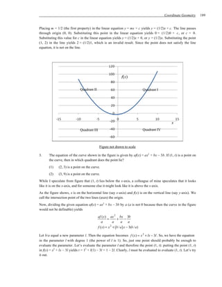 Coordinate Geometry        189


Placing m = 1/2 (the first property) in the linear equation y = mx + c yields y = (1/2)x + c. The line passes
through origin (0, 0). Substituting this point in the linear equation yields 0 = (1/2)0 + c , or c = 0.
Substituting this value for c in the linear equation yields y = (1/2)x + 0, or y = (1/2)x. Substituting the point
(1, 2) in the line yields 2 = (1/2)1, which is an invalid result. Since the point does not satisfy the line
equation, it is not on the line.




                                                              f(x)

                              Quadrant II                                      Quadrant I




                                                                                                  x
                              Quadrant III                                     Quadrant IV



                                             Figure not drawn to scale

3.     The equation of the curve shown in the figure is given by af(x) = ax2 + bx – 3b. If (1, t) is a point on
       the curve, then in which quadrant does the point lie?
       (1)    (2, 3) is a point on the curve.
       (2)    (3, 9) is a point on the curve.
While I speculate from figure that (1, t) lies below the x-axis, a colleague of mine speculates that it looks
like it is on the x-axis, and for someone else it might look like it is above the x-axis.
As the figure shows, x is on the horizontal line (say x-axis) and f(x) is on the vertical line (say y-axis). We
call the intersection point of the two lines (axes) the origin.
Now, dividing the given equation af(x) = ax2 + bx – 3b by a (a is not 0 because then the curve in the figure
would not be definable) yields

                                            af (x) ax 2 bx 3b
                                                   =     + −
                                               a       a     a     a
                                            f (x) = x + (b / a) x − 3(b / a)
                                                     2


Let b/a equal a new parameter l. Then the equation becomes f (x) = x 2 + lx − 3l . So, we have the equation
in the parameter l with degree 1 (the power of l is 1). So, just one point should probably be enough to
evaluate the parameter. Let’s evaluate the parameter l and therefore the point (1, t): putting the point (1, t)
in f(x) = x2 + lx – 3l yields t = 12 + l(1) – 3l = 1 – 2l. Clearly, l must be evaluated to evaluate (1, t). Let’s try
it out.
 