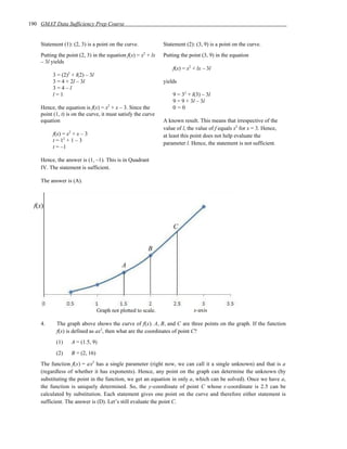 190 GMAT Data Sufficiency Prep Course


    Statement (1): (2, 3) is a point on the curve.               Statement (2): (3, 9) is a point on the curve.
    Putting the point (2, 3) in the equation f(x) = x2 + lx      Putting the point (3, 9) in the equation
    – 3l yields
                                                                     f(x) = x2 + lx – 3l
                 2
         3 = (2) + l(2) – 3l
         3 = 4 + 2l – 3l                                         yields
         3=4–l
         l=1                                                         9 = 32 + l(3) – 3l
                                                                     9 = 9 + 3l – 3l
    Hence, the equation is f(x) = x2 + x – 3. Since the              0=0
    point (1, t) is on the curve, it must satisfy the curve
    equation                                                     A known result. This means that irrespective of the
                                                                 value of l, the value of f equals x2 for x = 3. Hence,
         f(x) = x2 + x – 3                                       at least this point does not help evaluate the
         t = 12 + 1 – 3
                                                                 parameter l. Hence, the statement is not sufficient.
         t = –1

    Hence, the answer is (1, –1). This is in Quadrant
    IV. The statement is sufficient.

    The answer is (A).



  f(x)


                                                                     C


                                                          B

                                              A




                                   Graph not plotted to scale.                 x-axis

    4.     The graph above shows the curve of f(x). A, B, and C are three points on the graph. If the function
           f(x) is defined as ax2, then what are the coordinates of point C?
           (1)       A = (1.5, 9)
           (2)       B = (2, 16)
    The function f(x) = ax2 has a single parameter (right now, we can call it a single unknown) and that is a
    (regardless of whether it has exponents). Hence, any point on the graph can determine the unknown (by
    substituting the point in the function, we get an equation in only a, which can be solved). Once we have a,
    the function is uniquely determined. So, the y-coordinate of point C whose x-coordinate is 2.5 can be
    calculated by substitution. Each statement gives one point on the curve and therefore either statement is
    sufficient. The answer is (D). Let’s still evaluate the point C.
 