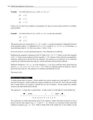 194 GMAT Data Sufficiency Prep Course


    Example:      For which values of x is p > q if 4x + p = 6x + q ?

                  (1)    x>0

                  (2)    x>3

                  (3)    x > –2

    Clearly, (1), (2), and (3) are conditions, not properties. So, they are answer-choices and this is a multiple-
    choice problem.


    Example:      For which values of x is p > q if 4x + p = 6y + q is the only constraint?

                  (1)    y=3

                  (2)    y>2

    The question asks us to assume that 4x + p = 6y + q and p > q are known properties. Flipping the direction
    of the inequality yields q < p. Adding this to 4x + p = 6y + q yields 4x + p + q < 6y + q + p. Canceling p + q
    from both sides yields 4x < 6y. This is true when x < (6/4)y = (3/2)y.

    Given, the value of y, we can evaluate the range of x. Thus, Statement (1) is sufficient.

    Multiplying the inequality in Statement (2) by 3/2 yields (3/2)y > 3/2 · 2 = 3. Hence, we have the inequality
    (3/2)y > 3, which cannot combined with the inequality x < 3/2 y because of their direction incompatibility.
    Therefore, nothing can be derived from the statement. The statement is not sufficient. If we could have
    combined, we would have gotten the range for x and the statement would have been sufficient.

    Method II: Substitute p = 6y + q – 4x in the inequality p > q. So, the p would have been greater than true
    when 6y + q – 4x > q; 6y – 4x > 0; 6y > 4x; x < 3/2 y. Thus, we could have gotten the range for x had we
    known the exact value of y. The statement (1) is sufficient and Statement (2) isn’t.

    The answer is (A).


    Positive & Negative Numbers
    A number greater than 0 is positive. On the number line, positive numbers are to the right of 0. A number
    less than 0 is negative. On the number line, negative numbers are to the left of 0. Zero is the only number
    that is neither positive nor negative; it divides the two sets of numbers. On the number line, numbers
    increase to the right and decrease to the left.

    The expression x > y means that x is greater than y. In other words, x is to the right of y on the number line:

                                  smaller                      y          x     larger

                                        –5 –4 –3 –2 –1 0 1 2 3 4 5

    We usually have no trouble determining which of two numbers is larger when both are positive or one is
    positive and the other negative (e.g., 5 > 2 and 3.1 > –2). However, we sometimes hesitate when both
    numbers are negative (e.g., –2 > –4.5). When in doubt, think of the number line: if one number is to the
 