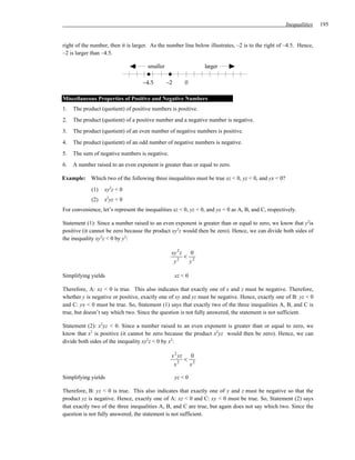 Inequalities   195


right of the number, then it is larger. As the number line below illustrates, –2 is to the right of –4.5. Hence,
–2 is larger than –4.5.

                                      smaller                   larger

                                    –4.5        –2       0

Miscellaneous Properties of Positive and Negative Numbers
1.   The product (quotient) of positive numbers is positive.
2.   The product (quotient) of a positive number and a negative number is negative.
3.   The product (quotient) of an even number of negative numbers is positive.
4.   The product (quotient) of an odd number of negative numbers is negative.
5.   The sum of negative numbers is negative.
6.   A number raised to an even exponent is greater than or equal to zero.

Example: Which two of the following three inequalities must be true xz < 0, yz < 0, and yx < 0?
             (1)   xy2z < 0
             (2)   x2yz < 0
For convenience, let’s represent the inequalities xz < 0, yz < 0, and yx < 0 as A, B, and C, respectively.

Statement (1): Since a number raised to an even exponent is greater than or equal to zero, we know that y2is
positive (it cannot be zero because the product xy2z would then be zero). Hence, we can divide both sides of
the inequality xy2z < 0 by y2:

                                                 xy 2 z   0
                                                    2
                                                        < 2
                                                  y      y

Simplifying yields                                   xz < 0

Therefore, A: xz < 0 is true. This also indicates that exactly one of x and z must be negative. Therefore,
whether y is negative or positive, exactly one of xy and yz must be negative. Hence, exactly one of B: yz < 0
and C: yx < 0 must be true. So, Statement (1) says that exactly two of the three inequalities A, B, and C is
true, but doesn’t say which two. Since the question is not fully answered, the statement is not sufficient.

Statement (2): x2yz < 0. Since a number raised to an even exponent is greater than or equal to zero, we
know that x2 is positive (it cannot be zero because the product x2yz would then be zero). Hence, we can
divide both sides of the inequality xy2z < 0 by x2:

                                                 x 2 yz   0
                                                     2
                                                        < 2
                                                  x      x

Simplifying yields                                   yz < 0

Therefore, B: yz < 0 is true. This also indicates that exactly one of y and z must be negative so that the
product yz is negative. Hence, exactly one of A: xz < 0 and C: xy < 0 must be true. So, Statement (2) says
that exactly two of the three inequalities A, B, and C are true, but again does not say which two. Since the
question is not fully answered, the statement is not sufficient.
 
