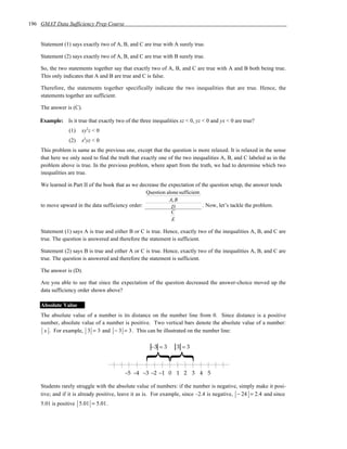 196 GMAT Data Sufficiency Prep Course


    Statement (1) says exactly two of A, B, and C are true with A surely true.

    Statement (2) says exactly two of A, B, and C are true with B surely true.

    So, the two statements together say that exactly two of A, B, and C are true with A and B both being true.
    This only indicates that A and B are true and C is false.

    Therefore, the statements together specifically indicate the two inequalities that are true. Hence, the
    statements together are sufficient.

    The answer is (C).

    Example: Is it true that exactly two of the three inequalities xz < 0, yz < 0 and yx < 0 are true?
                 (1)   xy2z < 0
                 (2)   x2yz < 0
    This problem is same as the previous one, except that the question is more relaxed. It is relaxed in the sense
    that here we only need to find the truth that exactly one of the two inequalities A, B, and C labeled as in the
    problem above is true. In the previous problem, where apart from the truth, we had to determine which two
    inequalities are true.

    We learned in Part II of the book that as we decrease the expectation of the question setup, the answer tends
                                                   Question alone sufficient.
                                                              A, B
    to move upward in the data sufficiency order:              D              . Now, let’s tackle the problem.
                                                               C
                                                               E

    Statement (1) says A is true and either B or C is true. Hence, exactly two of the inequalities A, B, and C are
    true. The question is answered and therefore the statement is sufficient.

    Statement (2) says B is true and either A or C is true. Hence, exactly two of the inequalities A, B, and C are
    true. The question is answered and therefore the statement is sufficient.

    The answer is (D).

    Are you able to see that since the expectation of the question decreased the answer-choice moved up the
    data sufficiency order shown above?

    Absolute Value
    The absolute value of a number is its distance on the number line from 0. Since distance is a positive
    number, absolute value of a number is positive. Two vertical bars denote the absolute value of a number:
     x . For example, 3 = 3 and − 3 = 3 . This can be illustrated on the number line:



                                                    }}−3 = 3      3 =3



                                          –5 –4 –3 –2 –1 0 1 2 3 4 5

    Students rarely struggle with the absolute value of numbers: if the number is negative, simply make it posi-
    tive; and if it is already positive, leave it as is. For example, since –2.4 is negative, − 24 = 2.4 and since
    5.01 is positive 5.01 = 5.01 .
 