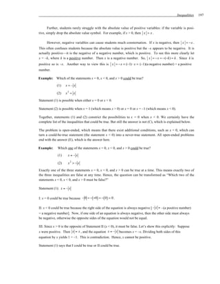 Inequalities   197


       Further, students rarely struggle with the absolute value of positive variables: if the variable is posi-
tive, simply drop the absolute value symbol. For example, if x > 0, then x = x .

      However, negative variables can cause students much consternation. If x is negative, then x = −x .
This often confuses students because the absolute value is positive but the –x appears to be negative. It is
actually positive—it is the negative of a negative number, which is positive. To see this more clearly let
x = –k, where k is a positive number. Then x is a negative number. So, x = −x = −(−k) = k . Since k is
positive so is –x. Another way to view this is x = −x = (−1) ⋅ x = (–1)(a negative number) = a positive
number.

Example: Which of the statements x = 0, x < 0, and x > 0 could be true?

             (1)   x=–x

             (2)   x2 = x

Statement (1) is possible when either x = 0 or x < 0.

Statement (2) is possible when x = 1 (which means x > 0) or x = 0 or x = –1 (which means x < 0).

Together, statements (1) and (2) constrict the possibilities to x = 0 when x < 0. We certainly have the
complete list of the inequalities that could be true. But still the answer is not (C), which is explained below.

The problem is open-ended, which means that there exist additional conditions, such as x = 0, which can
turn a could-be-true statement (the statement x < 0) into a never-true statement. All open-ended problems
end with the answer (E), which is the answer here.

Example:     Which one of the statements x = 0, x < 0, and x > 0 could be true?

             (1)     x=–x

             (2)     x2 > − x
Exactly one of the three statements x = 0, x < 0, and x > 0 can be true at a time. This means exactly two of
the three inequalities are false at any time. Hence, the question can be transformed as “Which two of the
statements x = 0, x < 0, and x > 0 must be false?”

Statement (1): x = – x

I: x = 0 could be true because – 0 = −(+0) = −( 0) = 0 .

II: x < 0 could be true because the right side of the equation is always negative [ – x = –(a positive number)
= a negative number]. Now, if one side of an equation is always negative, then the other side must always
be negative, otherwise the opposite sides of the equation would not be equal.

III: Since x > 0 is the opposite of Statement II (x < 0), it must be false. Let’s show this explicitly: Suppose
x were positive. Then x = x , and the equation x = – x becomes x = –x. Dividing both sides of this
equation by x yields 1 = –1. This is contradiction. Hence, x cannot be positive.

Statement (1) says that I could be true or II could be true.
 