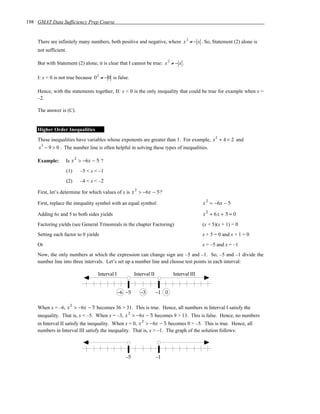 198 GMAT Data Sufficiency Prep Course


    There are infinitely many numbers, both positive and negative, where x 2 ≠ − x . So, Statement (2) alone is
    not sufficient.

    But with Statement (2) alone, it is clear that I cannot be true: x 2 ≠ − x .

    I: x = 0 is not true because 0 2 ≠ − 0 is false.

    Hence, with the statements together, II: x < 0 is the only inequality that could be true for example when x =
    –2.

    The answer is (C).


    Higher Order Inequalities
                                                                                                       2
    These inequalities have variables whose exponents are greater than 1. For example, x + 4 < 2 and
     x 3 − 9 > 0 . The number line is often helpful in solving these types of inequalities.

                            2
    Example:      Is x > −6x − 5 ?
                      (1)       –5 < x < –1
                      (2)       –4 < x < –2
                                                             2
    First, let’s determine for which values of x is x > −6x − 5 ?
                                                                                                  2
    First, replace the inequality symbol with an equal symbol:                                   x = −6x − 5
                                                                                                  2
    Adding 6x and 5 to both sides yields                                                         x + 6x + 5 = 0
    Factoring yields (see General Trinomials in the chapter Factoring)                           (x + 5)(x + 1) = 0
    Setting each factor to 0 yields                                                              x + 5 = 0 and x + 1 = 0
    Or                                                                                           x = –5 and x = –1
    Now, the only numbers at which the expression can change sign are –5 and –1. So, –5 and –1 divide the
    number line into three intervals. Let’s set up a number line and choose test points in each interval:

                                        Interval I           Interval II          Interval III


                                                     –6 –5       –3        –1 0

                        2
    When x = –6, x > −6x − 5 becomes 36 > 31. This is true. Hence, all numbers in Interval I satisfy the
                                                         2
    inequality. That is, x < –5. When x = –3, x > −6x − 5 becomes 9 > 13. This is false. Hence, no numbers
                                                                 2
    in Interval II satisfy the inequality. When x = 0, x > −6x − 5 becomes 0 > –5. This is true. Hence, all
    numbers in Interval III satisfy the inequality. That is, x > –1. The graph of the solution follows:




                                                        –5                 –1
 