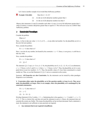 Grammar of Data Sufficiency Problems         19


    Let’s look at another example of an invalid Data Sufficiency problem:

     Example 2 (Invalid):                 Does Set A = {2, 3}?
                               (1)      A is the set of all odd prime numbers greater than 1.
                               (2)      A is the set of all odd prime numbers less than 5.
Observe that statements (1) and (2) contradict each other: (1) says A is set of all odd primes greater than 1,
while (2) denies A contains odd primes greater than or equal to 5. This will never occur on a GMAT Data
Sufficiency problem.


        Constraint Paradigm
Consider the problem
     What is x?
Here, x is free to take any value: 1, 1.2, 3, or 15, ... , or any other real number. So, the plausibility set of x is
the set of all real numbers.
Now, consider the problem
     If x + y = 5, then what is x?
Here, x can also be any number, but bound by the constraint x + y = 5. Since y is not given, x is still free to
take any value.
Now, consider the problem
     If x + y = 5, then what is x?

        (1)      y =2

The statement y = 2 says y is +2 or y is –2. So, the plausibility set of y is {2, –2}. If y is 2, on substitution,
x + y = 5 forces x to be 3; and if y is –2, then x + y = 5 forces x to be 7. Thus, the plausibility set of x is now
pared down to just two numbers: {3, 7}. Thus, the possible values of x have been constrained to a much
smaller set. Thus, we see that Statement (1) y = 2 acts as a constraint on the system.

Summary: All Properties are also Constraints. So, the statements can be treated by either paradigm:
Properties or as Constraints.

   Constraints either make the plausibility set of the question smaller or keep it as is. They never
make the plausibility set larger. Here is an example, where the plausibility set is unchanged by the
constraints (statements).

        If x + y = 5, then what is x?
        (1)     y=2
        (2)     2x = 10 – 2y
Dividing Statement (2) by 2 yields x = 5 – y. Substituting this in the equation x + y = 5 yields 5 – y + y = 5,
or 5 = 5. This is a known fact, and does not need the statement to prove it. Hence, the statement does not
constrain the system any further. This means the plausibility set has not been decreased. Such a statement is
moot: the statement is not sufficient or more precisely not required.
    •         Any statement that is not required is insufficient.
 