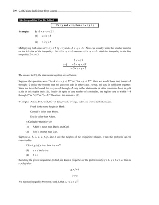 200 GMAT Data Sufficiency Prep Course


    Like Inequalities Can Be Added
                                           If x < y and w < z, then x + w < y + z

    Example:         Is –3 < x – y < 2 ?
                     (1)    2<x<5

                     (2)    3<y<5

    Multiplying both sides of 3 < y < 5 by –1 yields –3 > –y > –5. Now, we usually write the smaller number
    on the left side of the inequality. So, –3 > –y > –5 becomes –5 < –y < –3. Add this inequality to the like
    inequality 2 < x < 5:

                                                             2< x<5
                                                    (+ )   − 5 < −y < −3
                                                           − 3<x −y <2

    The answer is (C), the statements together are sufficient.

    Suppose the question were “Is –4 < x – y < 2?” or “Is x – y < 2?”, then we would have our bound –3
    through –2 inside the bounds that the question asks in either case. Hence, the data is sufficient together.
    Since we have the bound for x – y as –3 through –2, any further statements or other constrains have to split
    a pie in this region only. So, finally, in spite of any number of constrains, the region sure is within “–4
    through 2” or “< 2” or “> –3.” Therefore, the answer is (C).

    Example: Adam, Bob, Carl, David, Eric, Frank, George, and Hank are basketball players.
                 Frank is the same height as Hank.
                 George is taller than Frank.
                 Eric is taller than Adam.
           Is Carl taller than David?
           (1)     Adam is taller than David and Carl.
           (2)     Bob is shorter than Carl.
    Suppose a, b, c , d , e, f, g, and h are the heights of the respective players. Then the problem can be
    converted to
           If f = h, g > f, e > a, then is c > d?
           (1)     a > d and a > c
           (2)     b<c
    Recalling the given inequalities (which are known properties of the problem only: f = h, g > f, e > a, then is
    c > d) yields

                                                           g>f=h

                                                            e>a

    We need an inequality between c and d, that is, “if c > d?”
 