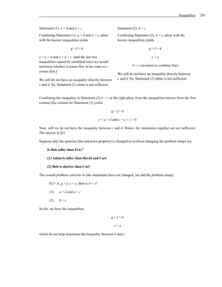 Inequalities   201


Statement (1): a > d and a > c                               Statement (2): b < c
Combining Statement (1), a > d and a > c, alone              Combining Statement (2), b < c, alone with the
with the known inequalities yields                           known inequalities yields

                        g>f=h                                                       g>f=h

e > a > d and e > a > c (and the last two                                            e>a
inequalities cannot be combined since we would
not know whether d comes first in the order or c                        b < c (nowhere to combine this)
comes first.)
                                                             We still do not have an inequality directly between
We still do not have an inequality directly between          c and d. So, Statement (2) alone is not sufficient.
c and d. So, Statement (1) alone is not sufficient.


Combining the inequality in Statement (2) b < c at the right place from the inequalities known from the first
column (the column for Statement (1) yields

                                                         g>f=h

                                                e > a > d and e > a > c > b

Now, still we do not have the inequality between c and d. Hence, the statements together are not sufficient.
The answer is (E).

Suppose only the question (the unknown property) is changed to (without changing the problem setup) say

     Is Bob taller than Eric?

     (1) Adam is taller than David and Carl

     (2) Bob is shorter than Carl

The overall problem converts to (the statements have not changed, nor did the problem setup):

       If f = h, g > f, e > a, then is b > e?

       (1)    a > d and a > c

       (2)    b<c

So far, we have the inequalities

                                                         g>f=h

                                                          e>a

which do not help determine the inequality between b and e.
 