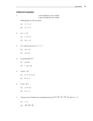 Inequalities   203


Problem Set F: Inequalities

1.                                     x units of Product A costs y dollars.
                                       y units of Product B costs x dollars.
      Which product A or B costs more?

      (1)    x2 + 1 > y2

      (2)    x2 > y2 + 1


2.    Is x + y > 6?

      (1)    x + 2y > 8

      (2)    2x + y > 8


3.    If r, s and t are not zero, is r > s > t ?

      (1)    rs/s > rs/r

      (2)    st/s > ts/t


4.    Is p greater than 0.3 ?

      (1)    p ≥ 3/10

      (2)    3 – 2p < 2.4


5.    Is (ab)2 > ab ?

      (1)    a+3=b+6=0

      (2)    0>a>b


6.    Is a2b > ab2 ?

      (1)    a > b > ab

      (2)    0>a>b



7.    If square roots of numbers are considered positive and       a + b = c + d + e , then is a < c?


      (1)    c=d

      (2)       b+ d < e
 