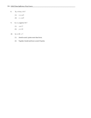 204 GMAT Data Sufficiency Prep Course


    8.     Is y = 0 or y > 0 ?

          (1)     x+y≥5
          (2)     x–y≤5


    9.    Is x + y equal to 3.6 ?

          (1)     x ≥ 1.7
          (2)     y > 1.9


    10.   Is z > 10 – z ?

          (1)    Arnold scored z points more than Jessie.

          (2)    Together Arnold and Jessie scored 10 points.
 