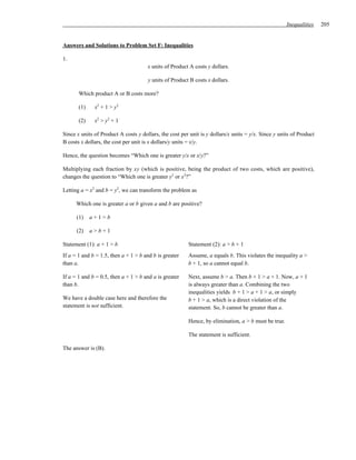 Inequalities    205


Answers and Solutions to Problem Set F: Inequalities

1.
                                      x units of Product A costs y dollars.

                                      y units of Product B costs x dollars.

       Which product A or B costs more?

       (1)    x2 + 1 > y2

       (2)    x2 > y2 + 1

Since x units of Product A costs y dollars, the cost per unit is y dollars/x units = y/x. Since y units of Product
B costs x dollars, the cost per unit is x dollars/y units = x/y.

Hence, the question becomes “Which one is greater y/x or x/y?”

Multiplying each fraction by xy (which is positive, being the product of two costs, which are positive),
changes the question to “Which one is greater y2 or x2?”

Letting a = x2 and b = y2, we can transform the problem as

      Which one is greater a or b given a and b are positive?

      (1)    a+1>b

      (2)    a>b+1

Statement (1): a + 1 > b                                Statement (2): a > b + 1
If a = 1 and b = 1.5, then a + 1 > b and b is greater   Assume, a equals b. This violates the inequality a >
than a.                                                 b + 1, so a cannot equal b.

If a = 1 and b = 0.5, then a + 1 > b and a is greater   Next, assume b > a. Then b + 1 > a + 1. Now, a + 1
than b.                                                 is always greater than a. Combining the two
                                                        inequalities yields b + 1 > a + 1 > a, or simply
We have a double case here and therefore the            b + 1 > a, which is a direct violation of the
statement is not sufficient.                            statement. So, b cannot be greater than a.

                                                        Hence, by elimination, a > b must be true.

                                                        The statement is sufficient.

The answer is (B).
 