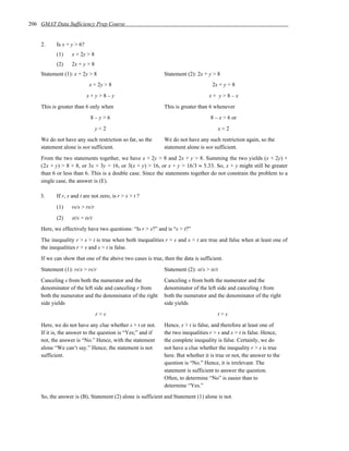 206 GMAT Data Sufficiency Prep Course


    2.     Is x + y > 6?
           (1)    x + 2y > 8
           (2)    2x + y > 8
    Statement (1): x + 2y > 8                               Statement (2): 2x + y > 8
                           x + 2y > 8                                              2x + y > 8
                           x+y>8–y                                               x+ y>8–x
    This is greater than 6 only when                        This is greater than 6 whenever
                            8–y>6                                                 8 – x > 6 or
                                y<2                                                      x<2
    We do not have any such restriction so far, so the      We do not have any such restriction again, so the
    statement alone is not sufficient.                      statement alone is not sufficient.
    From the two statements together, we have x + 2y > 8 and 2x + y > 8. Summing the two yields (x + 2y) +
    (2x + y) > 8 + 8, or 3x + 3y > 16, or 3(x + y) > 16, or x + y > 16/3 ≈ 5.33. So, x + y might still be greater
    than 6 or less than 6. This is a double case. Since the statements together do not constrain the problem to a
    single case, the answer is (E).

    3.     If r, s and t are not zero, is r > s > t ?
           (1)    rs/s > rs/r
           (2)    st/s > ts/t
    Here, we effectively have two questions: “Is r > s?” and is “s > t?”
    The inequality r > s > t is true when both inequalities r > s and s > t are true and false when at least one of
    the inequalities r > s and s > t is false.
    If we can show that one of the above two cases is true, then the data is sufficient.
    Statement (1): rs/s > rs/r                              Statement (2): st/s > ts/t
    Canceling s from both the numerator and the             Canceling s from both the numerator and the
    denominator of the left side and canceling r from       denominator of the left side and canceling t from
    both the numerator and the denominator of the right     both the numerator and the denominator of the right
    side yields                                             side yields
                                r>s                                                  t>s
    Here, we do not have any clue whether s > t or not.     Hence, s > t is false, and therefore at least one of
    If it is, the answer to the question is “Yes;” and if   the two inequalities r > s and s > t is false. Hence,
    not, the answer is “No.” Hence, with the statement      the complete inequality is false. Certainly, we do
    alone “We can’t say.” Hence, the statement is not       not have a clue whether the inequality r > s is true
    sufficient.                                             here. But whether it is true or not, the answer to the
                                                            question is “No.” Hence, it is irrelevant. The
                                                            statement is sufficient to answer the question.
                                                            Often, to determine “No” is easier than to
                                                            determine “Yes.”
    So, the answer is (B), Statement (2) alone is sufficient and Statement (1) alone is not.
 