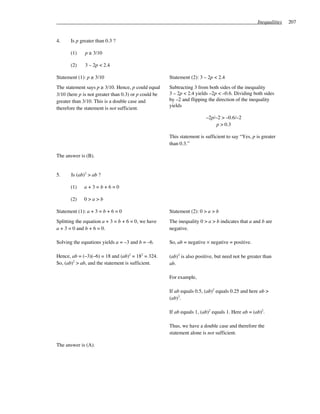 Inequalities   207


4.     Is p greater than 0.3 ?

       (1)    p ≥ 3/10

       (2)    3 – 2p < 2.4

Statement (1): p ≥ 3/10                               Statement (2): 3 – 2p < 2.4
The statement says p ≥ 3/10. Hence, p could equal     Subtracting 3 from both sides of the inequality
3/10 (here p is not greater than 0.3) or p could be   3 – 2p < 2.4 yields –2p < –0.6. Dividing both sides
greater than 3/10. This is a double case and          by –2 and flipping the direction of the inequality
                                                      yields
therefore the statement is not sufficient.
                                                                        –2p/–2 > –0.6/–2
                                                                            p > 0.3

                                                      This statement is sufficient to say “Yes, p is greater
                                                      than 0.3.”

The answer is (B).


5.     Is (ab)2 > ab ?

       (1)   a+3=b+6=0

       (2)   0>a>b

Statement (1): a + 3 = b + 6 = 0                      Statement (2): 0 > a > b
Splitting the equation a + 3 = b + 6 = 0, we have     The inequality 0 > a > b indicates that a and b are
a + 3 = 0 and b + 6 = 0.                              negative.

Solving the equations yields a = –3 and b = –6.       So, ab = negative × negative = positive.

Hence, ab = (–3)(–6) = 18 and (ab)2 = 182 = 324.      (ab)2 is also positive, but need not be greater than
So, (ab)2 > ab, and the statement is sufficient.      ab.

                                                      For example,

                                                      If ab equals 0.5, (ab)2 equals 0.25 and here ab >
                                                      (ab)2.

                                                      If ab equals 1, (ab)2 equals 1. Here ab = (ab)2.

                                                      Thus, we have a double case and therefore the
                                                      statement alone is not sufficient.

The answer is (A).
 
