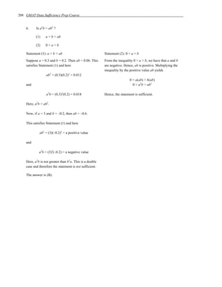 208 GMAT Data Sufficiency Prep Course


    6.     Is a2b > ab2 ?

           (1)    a > b > ab

           (2)    0>a>b

    Statement (1): a > b > ab                             Statement (2): 0 > a > b
    Suppose a = 0.3 and b = 0.2. Then ab = 0.06. This     From the inequality 0 > a > b, we have that a and b
    satisfies Statement (1) and here                      are negative. Hence, ab is positive. Multiplying the
                                                          inequality by the positive value ab yields
                  ab2 = (0.3)(0.2)2 = 0.012
                                                                            0 > a(ab) > b(ab)
    and                                                                       0 > a2b > ab2

                  a2b = (0.3)2(0.2) = 0.018               Hence, the statement is sufficient.

    Here, a2b > ab2.

    Now, if a = 3 and b = –0.2, then ab = –0.6.

    This satisfies Statement (1) and here

             ab2 = (3)(–0.2)2 = a positive value

    and

             a2b = (3)2(–0.2) = a negative value

    Here, a2b is not greater than b2a. This is a double
    case and therefore the statement is not sufficient.

    The answer is (B).
 