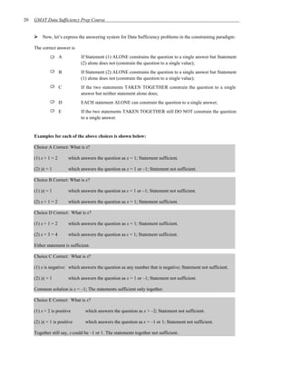 20   GMAT Data Sufficiency Prep Course


          Now, let’s express the answering system for Data Sufficiency problems in the constraining paradigm:

     The correct answer is
                     A         If Statement (1) ALONE constrains the question to a single answer but Statement
                               (2) alone does not (constrain the question to a single value);
                     B         If Statement (2) ALONE constrains the question to a single answer but Statement
                               (1) alone does not (constrain the question to a single value);
                     C         If the two statements TAKEN TOGETHER constrain the question to a single
                               answer but neither statement alone does;
                     D         EACH statement ALONE can constrain the question to a single answer;
                     E         If the two statements TAKEN TOGETHER still DO NOT constrain the question
                               to a single answer.


     Examples for each of the above choices is shown below:

     Choice A Correct: What is x?

     (1) x + 1 = 2       which answers the question as x = 1; Statement sufficient.

     (2) |x| = 1         which answers the question as x = 1 or –1; Statement not sufficient.

     Choice B Correct: What is x?

     (1) |x| = 1         which answers the question as x = 1 or –1; Statement not sufficient.

     (2) x + 1 = 2       which answers the question as x = 1; Statement sufficient.

     Choice D Correct: What is x?

     (1) x + 1 = 2       which answers the question as x = 1; Statement sufficient.

     (2) x + 3 = 4       which answers the question as x = 1; Statement sufficient.

     Either statement is sufficient.

     Choice C Correct: What is x?

     (1) x is negative: which answers the question as any number that is negative; Statement not sufficient.

     (2) |x| = 1         which answers the question as x = 1 or –1; Statement not sufficient.

     Common solution is x = –1; The statements sufficient only together.

     Choice E Correct: What is x?

     (1) x + 2 is positive        which answers the question as x > –2; Statement not sufficient.

     (2) |x| = 1 is positive      which answers the question as x = –1 or 1; Statement not sufficient.

     Together still say, x could be –1 or 1. The statements together not sufficient.
 