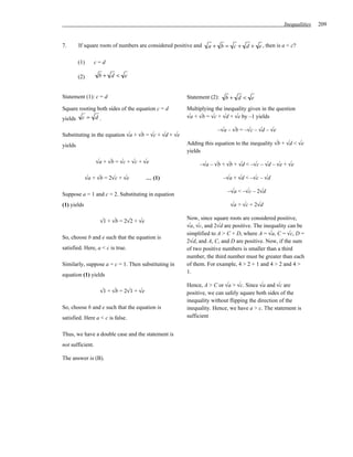Inequalities   209


7.       If square roots of numbers are considered positive and   a + b = c + d + e , then is a < c?

         (1)      c=d

         (2)        b+ d < e


Statement (1): c = d                                    Statement (2):   b+ d < e
Square rooting both sides of the equation c = d         Multiplying the inequality given in the question
yields    c= d.                                         √a + √b = √c + √d + √e by –1 yields

                                                                     –√a – √b = –√c – √d – √e
Substituting in the equation √a + √b = √c + √d + √e
yields                                                  Adding this equation to the inequality √b + √d < √e
                                                        yields
                   √a + √b = √c + √c + √e                     –√a – √b + √b + √d < –√c – √d – √e + √e

               √a + √b = 2√c + √e         … (1)                          –√a + √d < –√c – √d

                                                                          –√a < –√c – 2√d
Suppose a = 1 and c = 2. Substituting in equation
(1) yields                                                                 √a > √c + 2√d

                                                        Now, since square roots are considered positive,
                     √1 + √b = 2√2 + √e
                                                        √a, √c, and 2√d are positive. The inequality can be
                                                        simplified to A > C + D, where A = √a, C = √c, D =
So, choose b and e such that the equation is
                                                        2√d, and A, C, and D are positive. Now, if the sum
satisfied. Here, a < c is true.                         of two positive numbers is smaller than a third
                                                        number, the third number must be greater than each
Similarly, suppose a = c = 1. Then substituting in      of them. For example, 4 > 2 + 1 and 4 > 2 and 4 >
                                                        1.
equation (1) yields
                                                        Hence, A > C or √a > √c. Since √a and √c are
                     √1 + √b = 2√1 + √e                 positive, we can safely square both sides of the
                                                        inequality without flipping the direction of the
So, choose b and e such that the equation is            inequality. Hence, we have a > c. The statement is
satisfied. Here a < c is false.                         sufficient


Thus, we have a double case and the statement is
not sufficient.

The answer is (B).
 