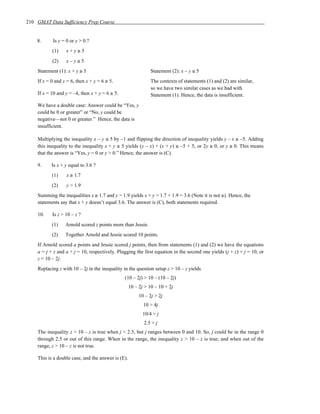 210 GMAT Data Sufficiency Prep Course


    8.     Is y = 0 or y > 0 ?
           (1)    x+y≥5
           (2)    x–y≤5
    Statement (1): x + y ≥ 5                                   Statement (2): x – y ≤ 5
    If x = 0 and y = 6, then x + y = 6 ≥ 5.                    The contexts of statements (1) and (2) are similar,
                                                               so we have two similar cases as we had with
    If x = 10 and y = –4, then x + y = 6 ≥ 5.                  Statement (1). Hence, the data is insufficient.

    We have a double case: Answer could be “Yes, y
    could be 0 or greater” or “No, y could be
    negative—not 0 or greater.” Hence, the data is
    insufficient.

    Multiplying the inequality x – y ≤ 5 by –1 and flipping the direction of inequality yields y – x ≥ –5. Adding
    this inequality to the inequality x + y ≥ 5 yields (y – x) + (x + y) ≥ –5 + 5, or 2y ≥ 0, or y ≥ 0. This means
    that the answer is “Yes, y = 0 or y > 0.” Hence, the answer is (C).

    9.     Is x + y equal to 3.6 ?
           (1)    x ≥ 1.7
           (2)    y > 1.9
    Summing the inequalities x ≥ 1.7 and y > 1.9 yields x + y > 1.7 + 1.9 = 3.6 (Note it is not ≥). Hence, the
    statements say that x + y doesn’t equal 3.6. The answer is (C), both statements required.

    10.    Is z > 10 – z ?
           (1)    Arnold scored z points more than Jessie.
           (2)    Together Arnold and Jessie scored 10 points.
    If Arnold scored a points and Jessie scored j points, then from statements (1) and (2) we have the equations
    a = j + z and a + j = 10, respectively. Plugging the first equation in the second one yields (j + z) + j = 10, or
    z = 10 – 2j.
    Replacing z with 10 – 2j in the inequality in the question setup z > 10 – z yields
                                                (10 – 2j) > 10 – (10 – 2j)
                                                    10 – 2j > 10 – 10 + 2j
                                                         10 – 2j > 2j
                                                           10 > 4j
                                                           10/4 > j
                                                           2.5 > j
    The inequality z > 10 – z is true when j < 2.5, but j ranges between 0 and 10. So, j could be in the range 0
    through 2.5 or out of this range. When in the range, the inequality z > 10 – z is true; and when out of the
    range, z > 10 – z is not true.

    This is a double case, and the answer is (E).
 