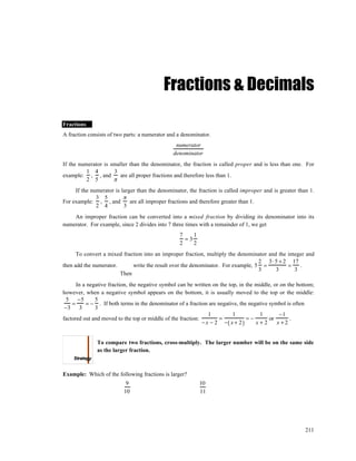 Fractions & Decimals

Fractions
A fraction consists of two parts: a numerator and a denominator.
                                                numerator
                                               denominator
If the numerator is smaller than the denominator, the fraction is called proper and is less than one. For
          1 4        3
example: , , and        are all proper fractions and therefore less than 1.
          2 5        π
     If the numerator is larger than the denominator, the fraction is called improper and is greater than 1.
              3 5         π
For example: , , and         are all improper fractions and therefore greater than 1.
              2 4         3
    An improper fraction can be converted into a mixed fraction by dividing its denominator into its
numerator. For example, since 2 divides into 7 three times with a remainder of 1, we get
                                                  7    1
                                                    =3
                                                  2    2
      To convert a mixed fraction into an improper fraction, multiply the denominator and the integer and
                                                                                  2 3⋅ 5 + 2 17
then add the numerator.      write the result over the denominator. For example, 5 =          =    .
                                                                                  3      3       3
                        Then
      In a negative fraction, the negative symbol can be written on the top, in the middle, or on the bottom;
however, when a negative symbol appears on the bottom, it is usually moved to the top or the middle:
  5    −5     5
    =     = − . If both terms in the denominator of a fraction are negative, the negative symbol is often
 −3     3     3
                                                                1         1           1       −1
factored out and moved to the top or middle of the fraction:        =           =−        or       .
                                                             − x − 2 −( x + 2 )     x+2      x +2


              To compare two fractions, cross-multiply. The larger number will be on the same side
              as the larger fraction.



Example: Which of the following fractions is larger?
                           9                               10
                          10                               11




                                                                                                         211
 