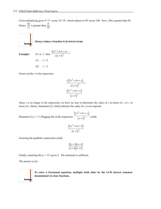 212 GMAT Data Sufficiency Prep Course


    Cross-multiplying gives 9 ⋅11 versus 10 ⋅10 , which reduces to 99 versus 100. Now, 100 is greater than 99.
           10                   9
    Hence,     is greater than    .
           11                  10




                   Always reduce a fraction to its lowest terms.


                                      2cx 2 + 4cx + cy
    Example:        If x ≠ –1, then                    2
                                                            =
                                          c ( x + 1)
                    (1)    y=2

                    (2)    c=3

    Factor out the c in the expression:

                                                            (
                                                           c 2x 2 + 4 x + y              )=
                                                                               2
                                                                c ( x + 1)

                                                           (2x   2
                                                                     + 4x + y        )
                                                                           2
                                                                ( x + 1)
    Since c is no longer in the expression, we have no way to determine the value of y in terms of c, or c in
    terms of y. Hence, Statement (2), which indicates the value of c, is not required.

                                                                         (2x   2
                                                                                    + 4x + y     )
    Statement (1): y = 2. Plugging this in the expression                                    2       yields
                                                                            ( x + 1)

                                                            (2x      2
                                                                         + 4x + 2        )
                                                                                2
                                                                     ( x + 1)
    Factoring the quadratic expressions yields

                                                             2( x + 1)( x + 1)
                                                             ( x + 1)( x + 1)
    Finally, canceling the (x + 1)’s gives 2. The statement is sufficient.

    The answer is (A).



                   To solve a fractional equation, multiply both sides by the LCD (lowest common
                   denominator) to clear fractions.
 