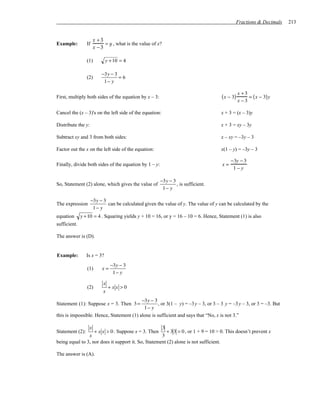 Fractions & Decimals    213


                       x +3
Example:         If         = y , what is the value of x?
                       x −3

                 (1)         y + 10 = 4

                           −3y − 3
                 (2)               =6
                            1− y

                                                                                                 x +3
First, multiply both sides of the equation by x – 3:                                  ( x − 3)        = ( x − 3) y
                                                                                                 x −3

Cancel the (x – 3)'s on the left side of the equation:                               x + 3 = (x – 3)y

Distribute the y:                                                                    x + 3 = xy – 3y

Subtract xy and 3 from both sides:                                                   x – xy = –3y – 3

Factor out the x on the left side of the equation:                                   x(1 – y) = –3y – 3

                                                                                           −3y − 3
Finally, divide both sides of the equation by 1 – y:                                  x=
                                                                                            1−y

                                                        −3y − 3
So, Statement (2) alone, which gives the value of               , is sufficient.
                                                         1− y

                      −3y − 3
The expression                can be calculated given the value of y. The value of y can be calculated by the
                       1− y
equation      y + 10 = 4 . Squaring yields y + 10 = 16, or y = 16 – 10 = 6. Hence, Statement (1) is also
sufficient.

The answer is (D).


Example:         Is x = 3?
                                −3y − 3
                 (1)       x=
                                 1− y

                            x
                 (2)          +xx >0
                            x
                                          −3y − 3
Statement (1): Suppose x = 3. Then 3 =             , or 3(1 – y) = –3 y – 3, or 3 – 3 y = –3 y – 3, or 3 = –3. But
                                           1− y
this is impossible. Hence, Statement (1) alone is sufficient and says that “No, x is not 3.”

                x                                    3
Statement (2):     + x x > 0 . Suppose x = 3. Then + 3 3 > 0 , or 1 + 9 = 10 > 0. This doesn’t prevent x
                x                                    3
being equal to 3, nor does it support it. So, Statement (2) alone is not sufficient.

The answer is (A).
 