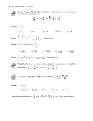 214 GMAT Data Sufficiency Prep Course


                Complex Fractions: When dividing a fraction by a whole number (or vice versa), you must
                keep track of the main division bar:
                                                                    a
                                                  a      c ac
                                                     = a⋅ =   . But
                                                                      b = a ⋅1 = a .
                                                 b       b b         c    b c bc
                                                   c
                           1
                     1−
    Example:               2=
                       3

                     (A) 6                (B) 3                (C) 1/3            (D) 1/6                (E) 1/8

                   1 2 1 2 −1    1
                1−      −
    Solution:      2 = 2 2 = 2 = 2 = 1 ⋅ 1 = 1 . The answer is (D).
                 3      3    3   3   2 3 6

                                                   1
                                                       1 =
    Example:         If z ≠ 0 and yz ≠ 1, then
                                                 y−
                                                       z

                             yz                   y− z               yz − z                z                   y−z
                     (A)                  (B)                  (C)                (D)                    (E)
                           zy − 1                  z                 z −1                zy − 1                zy − 1

                 1       1       1           z        z
                   1= z    1 = zy − 1 = 1⋅ zy − 1 = zy − 1
    Solution:                                              . The answer is (D).
                y−      y−
                   z  z    z     z

                Multiplying fractions is routine: merely multiply the numerators and multiply the
                                      a c ac               1 3 1⋅3 3
                denominators:          ⋅ =   . For example, ⋅ =    = .
                                      b d bd               2 4 2⋅ 4 8


                                                                                   a c ad ± bc
                Two fractions can be added quickly by cross-multiplying:            ± =
                                                                                   b d   bd


                        1 3
    Example:             − =
                        2 4

                           (A) –5/4        (B) –2/3          (C) –1/4         (D) –1/2            (E) –2/3


                                          1 3       1 ⋅ 4 − 2 ⋅3 4 − 6 −2    1
    Cross-multiplying the expression       − yields             =     =   = − . Hence, the answer is (C).
                                          2 4            2⋅ 4      8    8    4
 