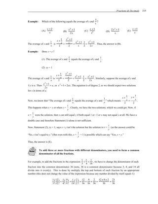 Fractions & Decimals   215


                                                                          1
Example:         Which of the following equals the average of x and         ?
                                                                          x

                       x +2                  x2 + 1                x +1                2x2 + 1              x +1
                 (A)                  (B)                    (C)      2          (D)                  (E)
                         x                    2x                    x                    x                    x

                                     1  x2 + 1
                                 x+            2          2
The average of x and
                         1
                           is        x = x = x + 1 ⋅ 1 = x + 1 . Thus, the answer is (B).
                         x         2      2      x   2    2x

Example:         Does x = y ?

                                             1                            1
                 (1) The average of x and      equals the average of y and .
                                             x                            y

                 (2) xy = 1

                                    1  x2 + 1
                                 x+           2          2
The average of x and
                         1
                           is       x = x = x + 1 ⋅ 1 = x + 1 . Similarly, suppose the average of y and
                         x        2      2      x   2    2x
                x2 +1
1/y is a. Then        = a , or x 2 + 1 = 2ax . The equation is of degree 2, so we should expect two solutions
                  2x
for x in terms of a.

                                                                                       1 y+ 1
                                                                                    x+
                                        1                            1                 x =   y
Now, we know that “The average of x and   equals the average of y and ” which means            .
                                        x                            y               2     2
                                            1
This happens when x = y or when x =           . Clearly, we have the two solutions, which we could get. Now, if
                                            y
     1
x=     were the solution, then x can still equal y if both equal 1 or –1 or x may not equal y at all. We have a
     y
double case and therefore Statement (1) alone is not sufficient.
                                                                                    1
Now, Statement (2), xy = 1, says x = y isn’t the solution but the solution is x =     (so the answer could be
                                                                                    y
                                                      1
“No, x isn’t equal to y.”) But even with this, x =      = 1 is possible which can say “Yes, x = y.”
                                                      y

Thus, the answer is (E).


           To add three or more fractions with different denominators, you need to form a common
           denominator of all the fractions.

                                                    1 1 1
For example, to add the fractions in the expression   + + , we have to change the denominator of each
                                                    3 4 18
fraction into the common denominator 36 (note, 36 is a common denominator because 3, 4, and 18 all
divide into it evenly). This is done by multiply the top and bottom of each fraction by an appropriate
number (this does not change the value of the expression because any number divided by itself equals 1):

                              1  12  1  9  1  2  12 9    2   12 + 9 + 2 23
                                 +  +  =            +  +   =           =
                              3  12  4  9  18  2  36 36 36       36      36
 