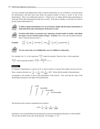 216 GMAT Data Sufficiency Prep Course


    You may remember from algebra that to find a common denominator of a set of fractions, you prime factor
    the denominators and then select each factor the greatest number of times it occurs in any of the
    factorizations. That is too cumbersome, however. A better way is to simply add the largest denominator to
    itself until all the other denominators divide into it evenly. In the above example, we just add 18 to itself to
    get the common denominator 36.


               To find a common denominator of a set of fractions, simply add the largest denominator to
               itself until all the other denominators divide into it evenly.

               Fractions often behave in unusual ways: Squaring a fraction makes it smaller, and taking
               the square root of a fraction makes it larger. (Caution: This is true only for proper fractions,
               that is, fractions between 0 and 1.)

                     1 2 1  1             1                  1 1    1                1
    Example:          = and   is less than . Also             = and   is greater than .
                     3   9  9             3                  4 2    2                4


               You can cancel only over multiplication, not over addition or subtraction.


                                              c+x
    For example, the c’s in the expression          cannot be canceled. However, the c’s in the expression
                                                c
     cx + c                             cx + c c ( x + 1)
                                                 /
            can be canceled as follows:       =           = x + 1.
       c                                  c         /
                                                    c

    Decimals
    If a fraction’s denominator is a power of 10, it can be written in a special form called a decimal fraction.
                                     1        2           3
    Some common decimals are           = .1,     = .02,      = .003 . Notice that the number of decimal places
                                    10       100        1000
    corresponds to the number of zeros in the denominator of the fraction. Also, note that the value of the
    decimal place decreases to the right of the decimal point:




                                        tenths
                                                 hundredths
                                                        thousandths
                                                               ten-thousandths
                               .1        2        3       4




    This decimal can be written in expanded form as follows:
                                                     1   2   3    4
                                          .1234 =      +   +   +
                                                    10 100 1000 10000


    Sometimes a zero is placed before the decimal point to prevent misreading the decimal as a whole number.
    The zero has no affect on the value of the decimal. For example, .2 = 0.2.
 