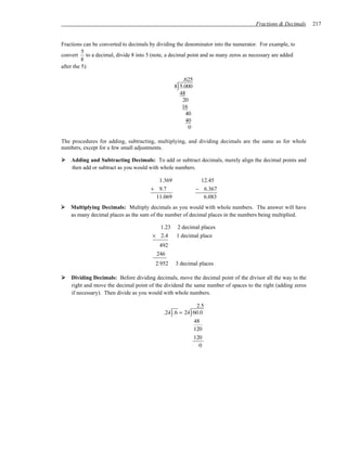 Fractions & Decimals    217


Fractions can be converted to decimals by dividing the denominator into the numerator. For example, to
          5
convert to a decimal, divide 8 into 5 (note, a decimal point and as many zeros as necessary are added
          8
after the 5):

                                                        .625
                                                      )
                                                     8 5.000
                                                       48
                                                        20
                                                        16
                                                          40
                                                          40
                                                           0

The procedures for adding, subtracting, multiplying, and dividing decimals are the same as for whole
numbers, except for a few small adjustments.

    Adding and Subtracting Decimals: To add or subtract decimals, merely align the decimal points and
    then add or subtract as you would with whole numbers.

                                         1.369                  12.45
                                       + 9.7                   − 6.367
                                        11.069                   6.083
    Multiplying Decimals: Multiply decimals as you would with whole numbers. The answer will have
    as many decimal places as the sum of the number of decimal places in the numbers being multiplied.

                                         1.23        2 decimal places
                                       × 2.4         1 decimal place
                                          492
                                         246
                                         2.952       3 decimal places

    Dividing Decimals: Before dividing decimals, move the decimal point of the divisor all the way to the
    right and move the decimal point of the dividend the same number of spaces to the right (adding zeros
    if necessary). Then divide as you would with whole numbers.

                                                         2.5
                                                 )         )
                                            .24 .6 = 24 60.0
                                                        48
                                                        120
                                                        120
                                                          0
 