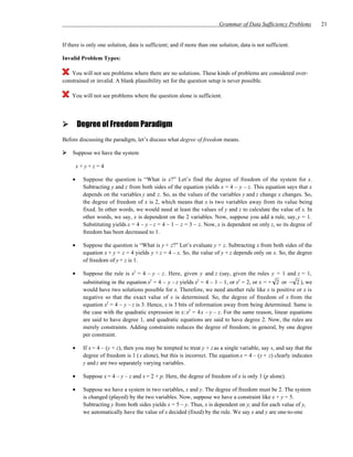 Grammar of Data Sufficiency Problems        21


If there is only one solution, data is sufficient; and if more than one solution, data is not sufficient.

Invalid Problem Types:

    You will not see problems where there are no solutions. These kinds of problems are considered over-
constrained or invalid. A blank plausibility set for the question setup is never possible.

    You will not see problems where the question alone is sufficient.




        Degree of Freedom Paradigm
Before discussing the paradigm, let’s discuss what degree of freedom means.

    Suppose we have the system

        x+y+z=4

    •    Suppose the question is “What is x?” Let’s find the degree of freedom of the system for x.
         Subtracting y and z from both sides of the equation yields x = 4 – y – z. This equation says that x
         depends on the variables y and z. So, as the values of the variables y and z change x changes. So,
         the degree of freedom of x is 2, which means that x is two variables away from its value being
         fixed. In other words, we would need at least the values of y and z to calculate the value of x. In
         other words, we say, x is dependent on the 2 variables. Now, suppose you add a rule, say, y = 1.
         Substituting yields x = 4 – y – z = 4 – 1 – z = 3 – z. Now, x is dependent on only z, so its degree of
         freedom has been decreased to 1.

    •    Suppose the question is “What is y + z?” Let’s evaluate y + z. Subtracting x from both sides of the
         equation x + y + z = 4 yields y + z = 4 – x. So, the value of y + z depends only on x. So, the degree
         of freedom of y + z is 1.

    •    Suppose the rule is x2 = 4 – y – z. Here, given y and z (say, given the rules y = 1 and z = 1,
         substituting in the equation x2 = 4 – y – z yields x2 = 4 – 1 – 1, or x2 = 2, or x = + 2 or − 2 ), we
         would have two solutions possible for x. Therefore, we need another rule like x is positive or x is
         negative so that the exact value of x is determined. So, the degree of freedom of x from the
         equation x2 = 4 – y – z is 3. Hence, x is 3 bits of information away from being determined. Same is
         the case with the quadratic expression in x: x2 = 4x – y – z. For the same reason, linear equations
         are said to have degree 1, and quadratic equations are said to have degree 2. Now, the rules are
         merely constraints. Adding constraints reduces the degree of freedom; in general, by one degree
         per constraint.

    •    If x = 4 – (y + z), then you may be tempted to treat y + z as a single variable, say s, and say that the
         degree of freedom is 1 ( s alone), but this is incorrect. The equation x = 4 – (y + z) clearly indicates
         y and z are two separately varying variables.

    •    Suppose x = 4 – y – z and x = 2 + p. Here, the degree of freedom of x is only 1 (p alone).

    •    Suppose we have a system in two variables, x and y. The degree of freedom must be 2. The system
         is changed (played) by the two variables. Now, suppose we have a constraint like x + y = 5.
         Subtracting y from both sides yields x = 5 – y. Thus, x is dependent on y; and for each value of y,
         we automatically have the value of x decided (fixed) by the rule. We say x and y are one-to-one
 