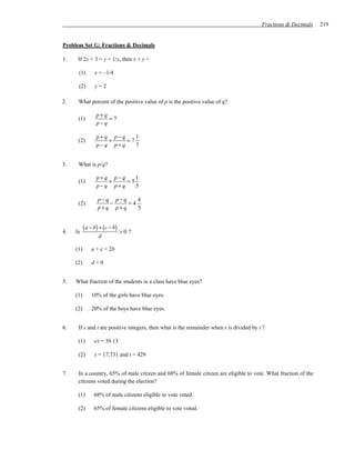 Fractions & Decimals   219


Problem Set G: Fractions & Decimals

1.    If 2x + 3 = y + 1/y, then x + y =

      (1)       x = –1/4

      (2)       y=2

2.    What percent of the positive value of p is the positive value of q?

                 p+ q
      (1)             =7
                 p− q

                 p+ q p− q    1
      (2)            +     =7
                 p− q p+ q    7


3.    What is p/q?

                 p+ q p− q    1
      (1)            +     =5
                 p− q p+ q    5

                  p− q p− q    4
      (2)             −     =4
                  p+ q p+ q    5



4.   Is
           ( a − b) + (c − b) > 0 ?
                  d

     (1)       a + c < 2b

     (2)       d<0


5.   What fraction of the students in a class have blue eyes?

     (1)       10% of the girls have blue eyes.

     (2)       20% of the boys have blue eyes.


6.    If s and t are positive integers, then what is the remainder when s is divided by t ?

      (1)       s/t = 39.13

      (2)       s = 17,731 and t = 429


7.    In a country, 65% of male citizen and 68% of female citizen are eligible to vote. What fraction of the
      citizens voted during the election?

      (1)       68% of male citizens eligible to vote voted.

      (2)       65% of female citizens eligible to vote voted.
 