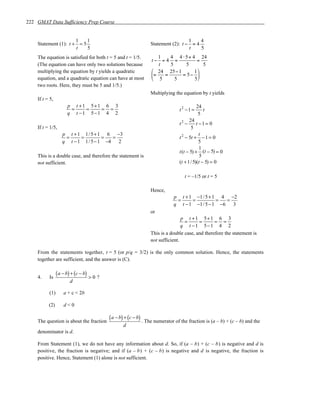 222 GMAT Data Sufficiency Prep Course


                      1    1                                                      1    4
    Statement (1): t + = 5                                      Statement (2): t − = 4
                      t    5                                                      t    5
    The equation is satisfied for both t = 5 and t = 1/5.           1   4 4 ⋅ 5+ 4 24
                                                                 t− =4 =           =
    (The equation can have only two solutions because               t   5     5      5
    multiplying the equation by t yields a quadratic              24 25− 1       1
                                                                 =   =     = 5− 
    equation, and a quadratic equation can have at most           5      5       5
    two roots. Here, they must be 5 and 1/5.)
                                                                Multiplying the equation by t yields
    If t = 5,
                      p t +1 5+1 6 3                                                     24
                       =    =   = =                                            t2 −1 =      t
                      q t −1 5−1 4 2                                                      5
                                                                                     24
                                                                               t2 −      t −1 = 0
    If t = 1/5,                                                                       5
                   p t + 1 1 / 5 + 1 6 −3                                                  t
                    =     =         =  =                                       t 2 − 5t + − 1 = 0
                   q t − 1 1 / 5 − 1 −4 2                                                  5
                                                                                           1
                                                                               t(t − 5) + (t − 5) = 0
    This is a double case, and therefore the statement is                                  5
    not sufficient.                                                            (t + 1/ 5)(t − 5) = 0

                                                                                  t = –1/5 or t = 5

                                                                Hence,
                                                                            p t + 1 −1 / 5 + 1 4 −2
                                                                             =     =          =  =
                                                                            q t − 1 −1 / 5 − 1 −6 3
                                                                or
                                                                                p t +1 5+1 6 3
                                                                                 =      =       = =
                                                                                q t −1 5−1 4 2
                                                                This is a double case, and therefore the statement is
                                                                not sufficient.

    From the statements together, t = 5 (or p/q = 3/2) is the only common solution. Hence, the statements
    together are sufficient, and the answer is (C).


    4.    Is
                ( a − b) + (c − b) > 0 ?
                       d

          (1)       a + c < 2b

          (2)       d<0


    The question is about the fraction
                                           ( a − b) + (c − b) . The numerator of the fraction is (a – b) + (c – b) and the
                                                  d
    denominator is d.

    From Statement (1), we do not have any information about d. So, if (a – b) + (c – b) is negative and d is
    positive, the fraction is negative; and if (a – b) + (c – b) is negative and d is negative, the fraction is
    positive. Hence, Statement (1) alone is not sufficient.
 