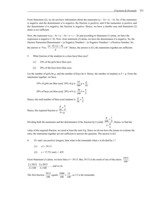 Fractions & Decimals     223


From Statement (2), we do not have information about the numerator (a – b) + (c – b). So, if the numerator
is negative and the denominator d is negative, the fraction is positive; and if the numerator is positive and
the denominator d is negative, the fraction is negative. Hence, we have a double case and Statement (2)
alone is not sufficient.

Now, the numerator is (a – b) + (c – b) = a + c – 2b and according to Statement (1) alone, we have the
expression is negative (< 0). Now, from statement (2) alone, we have the denominator d is negative. So, the
fraction Numerator/Denominator = (a Negative Number) ÷ (a Negative Number) = a Positive Number. So,

the answer is “Yes.
                     ( a − b) + (c − b) > 0 ”. Hence, the answer is (C), the statements together are sufficient.
                              d

5.    What fraction of the students in a class have blue eyes?

      (1)      10% of the girls have blue eyes.

      (2)      20% of the boys have blue eyes.

Let the number of girls be g, and the number of boys be b. Hence, the number of students is b + g. From the
statements together, we have
                                                       10    g
            10% of girls are blue eyed. 10% of g is       g= .
                                                      100   10
                                                       20   b
            20% of boys are blue eyed. 20% of b is        b= .
                                                      100   5
                                                       g b
Hence, the total number of blue-eyed students is        + .
                                                      10 5
                                 g b
                                   +
Hence, the required fraction is 10 5 .
                                 b+ g

                                                                                  g    1
                                                                                    +
Dividing both the numerator and the denominator of the fraction by b yields     10b 5 . Hence, to find the
                                                                                     g
                                                                                 1+
                                                                                     b
value of the required fraction, we need at least the ratio b/g. Since we do not have the means to evaluate the
ratio, the statements together are not sufficient to answer the question. The answer is (E).

6.     If s and t are positive integers, then what is the remainder when s is divided by t ?

       (1)      s/t = 39.13

       (2)      s = 17,731 and t = 429

                                                                                                     3913
From Statement (1) alone, we have that s/t = 39.13. But, 39.13 is the result of one of the ratios:        ,
                                                                                                     100
2 × 3913 3× 3913
         ,        , …, and so on.
 2 × 100   3× 100

                     3913        3900 13
The first fraction        equals     +   , so 13 is the remainder.
                     100         100 100
 