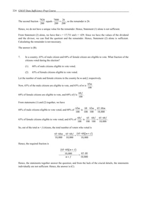 224 GMAT Data Sufficiency Prep Course


                          7826        7800 26
    The second fraction        equals     +    , so the remainder is 26.
                           200         200 200

    Hence, we do not have a unique value for the remainder. Hence, Statement (1) alone is not sufficient.

    From Statement (2) alone, we have that s = 17,731 and t = 429. Since we have the values of the dividend
    and the divisor, we can find the quotient and the remainder. Hence, Statement (2) alone is sufficient.
    Calculating the remainder is not necessary.

    The answer is (B).


    7.     In a country, 65% of male citizen and 68% of female citizen are eligible to vote. What fraction of the
           citizens voted during the election?

           (1)    68% of male citizens eligible to vote voted.

           (2)    65% of female citizens eligible to vote voted.

    Let the number of male and female citizens in the country be m and f, respectively.

                                                                              65m
    Now, 65% of the male citizens are eligible to vote, and 65% of m is           .
                                                                              100

                                                                     68 f
    68% of female citizens are eligible to vote, and 68% of f is          .
                                                                     100

    From statements (1) and (2) together, we have

                                                                65m     68 65m 65 ⋅ 68m
    68% of male citizens eligible to vote voted, and 68% of         is    ⋅    =         .
                                                                100    100 100   10, 000

                                                                    68 f     65 68 f 65 ⋅ 68 f
    65% of female citizens eligible to vote voted, and 65% of            is    ⋅    =          .
                                                                    100     100 100 10, 000

    So, out of the total m + f citizens, the total number of voters who voted is

                                         65⋅ 68m 65⋅ 68 f ( 65⋅ 68)( m + f )
                                                +        =
                                         10,000 10,000         10,000

    Hence, the required fraction is

                                               ( 65⋅ 68)( m + f )
                                                    10,000               65⋅ 68
                                                                     =
                                                     m+ f                10,000

    Hence, the statements together answer the question; and from the lack of the crucial details, the statements
    individually are not sufficient. Hence, the answer is (C).
 