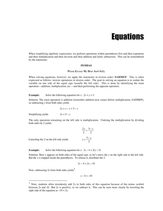 Equations
When simplifying algebraic expressions, we perform operations within parentheses first and then exponents
and then multiplication and then division and then addition and lastly subtraction. This can be remembered
by the mnemonic:

                                                   PEMDAS

                                      Please Excuse My Dear Aunt Sally

When solving equations, however, we apply the mnemonic in reverse order: SADMEP. This is often
expressed as follows: inverse operations in inverse order. The goal in solving an equation is to isolate the
variable on one side of the equal sign (usually the left side). This is done by identifying the main
operation—addition, multiplication, etc.—and then performing the opposite operation.


Example:        Solve the following equation for x: 2x + y = 5
Solution: The main operation is addition (remember addition now comes before multiplication, SADMEP),
so subtracting y from both sides yields

                              2x + y – y = 5 – y

Simplifying yields            2x = 5 – y

The only operation remaining on the left side is multiplication. Undoing the multiplication by dividing
both sides by 2 yields

                                                    2x 5 − y
                                                      =
                                                    2    2
                                                         5− y
Canceling the 2 on the left side yields             x=
                                                          2


Example:        Solve the following equation for x: 3x – 4 = 2(x – 5)
Solution: Here x appears on both sides of the equal sign, so let’s move the x on the right side to the left side.
But the x is trapped inside the parentheses. To release it, distribute the 2:

                                                3x – 4 = 2x – 10

Now, subtracting 2x from both sides yields*

                                                   x – 4 = –10

* Note, students often mistakenly add 2x to both sides of this equation because of the minus symbol
between 2x and 10. But 2x is positive, so we subtract it. This can be seen more clearly by rewriting the
right side of the equation as –10 + 2x.
 