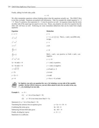 226 GMAT Data Sufficiency Prep Course


    Finally, adding 4 to both sides yields
                                                            x = –6
    We often manipulate equations without thinking about what the equations actually say. The GMAT likes
    to test this oversight. Equations are packed with information. Take for example the simple equation 3x + 2
    = 5. Since 5 is positive, the expression 3x + 2 must be positive as well. An equation means that the terms
    on either side of the equal sign are equal in every way. Hence, any property one side of an equation has the
    other side will have as well. Following are some immediate deductions that can be made from simple
    equations.

    Equation                                                   Deduction
    y–x=1                                                      y>x
                                                               y = ± x, or y = x . That is, x and y can differ only
     y2 = x2
                                                               in sign.
     y3 = x3                                                   y=x

     y = x2                                                    y≥0
     y
        =1                                                     y>0
     x2
     y
        =2                                                     Both x and y are positive or both x and y are
     x3                                                        negative.
     x2 + y2 = 0                                               y=x=0

    3y = 4x and x > 0                                          y > x and y is positive.
    3y = 4x and x < 0                                          y < x and y is negative.
     y= x+2                                                    y ≥ 0 and x ≥ –2
    y = 2x                                                     y is even

    y = 2x + 1                                                 y is odd
    yx = 0                                                     y = 0 or x = 0, or both

                 In Algebra, you solve an equation for, say, y by isolating y on one side of the equality
                 symbol. On the GMAT, however, you are often asked to solve for an entire term, say,
                 3 – y by isolating it on one side.


    Example 1:        a–b=
                      (1)   a + 3a is 4 less than b + 3b.

                      (2)   a + 3b is two times more than b + 3a.

    Statement (1): a + 3a is 4 less than b + 3b.
    Translating the sentence into an equation gives                        a + 3a = b + 3b – 4
    Combining like terms gives                                             4a = 4b – 4
    Subtracting 4b from both sides gives                                   4a – 4b = –4
    Finally, dividing by 4 gives                                           a – b = –1
    Statement (1) is sufficient.
 
