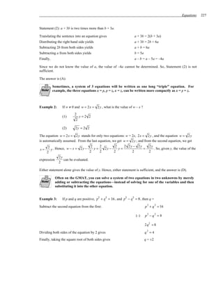 Equations    227


Statement (2): a + 3b is two times more than b + 3a.

Translating the sentence into an equation gives                        a + 3b = 2(b + 3a)
Distributing the right hand side yields                                a + 3b = 2b + 6a
Subtracting 2b from both sides yields                                  a + b = 6a
Subtracting a from both sides yields                                   b = 5a
Finally,                                                               a – b = a – 5a = –4a

Since we do not know the value of a, the value of –4a cannot be determined. So, Statement (2) is not
sufficient.

The answer is (A).

           Sometimes, a system of 3 equations will be written as one long “triple” equation. For
           example, the three equations x = y, y = z, x = z, can be written more compactly as x = y = z.



Example 2:       If w ≠ 0 and w = 2x = 2 y , what is the value of w – x ?

                         2
                 (1)        y=2 2
                          2

                 (2)      2y = 2 2

The equation w = 2x = 2 y stands for only two equations: w = 2x, 2x = 2 y , and the equation w = 2 y
is automatically assumed. From the last equation, we get w = 2 y ; and from the second equation, we get
      2 . Hence, w − x = 2y − 2 y = 2 2y − 2 y = 2 2y − 2y =                         2y
x=      y                                                                               . So, given y, the value of the
     2                           2  2      2         2                               2
            2y
expression     can be evaluated.
            2

Either statement alone gives the value of y. Hence, either statement is sufficient, and the answer is (D).

            Often on the GMAT, you can solve a system of two equations in two unknowns by merely
            adding or subtracting the equations—instead of solving for one of the variables and then
            substituting it into the other equation.


                                          2      2           2     2
Example 3:       If p and q are positive, p + q = 16 , and p − q = 8 , then q =

Subtract the second equation from the first:                                    p 2 + q 2 = 16

                                                                                p −q =8
                                                                                 2       2
                                                                       (–)

                                                                                2q2 = 8

Dividing both sides of the equation by 2 gives                                  q2 = 4
Finally, taking the square root of both sides gives                             q = ±2
 
